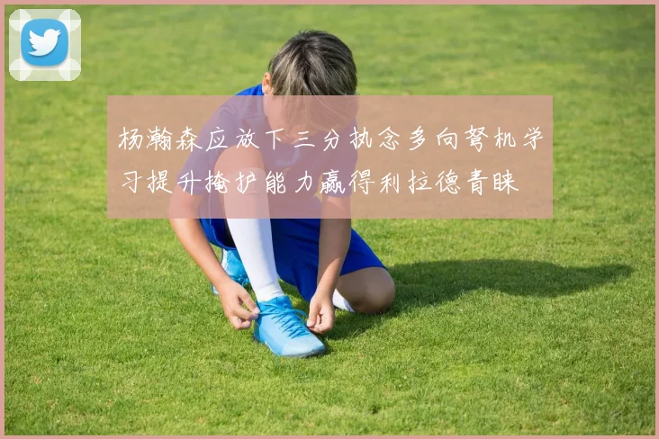杨瀚森应放下三分执念多向弩机学习提升掩护能力赢得利拉德青睐