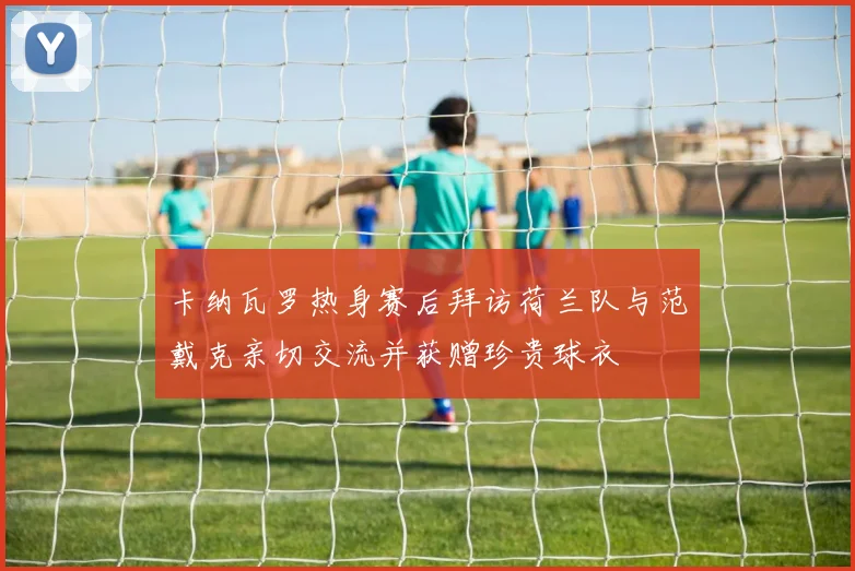 卡纳瓦罗热身赛后拜访荷兰队与范戴克亲切交流并获赠珍贵球衣
