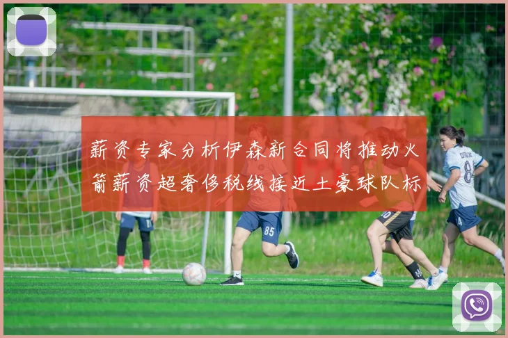 薪资专家分析伊森新合同将推动火箭薪资超奢侈税线接近土豪球队标准
