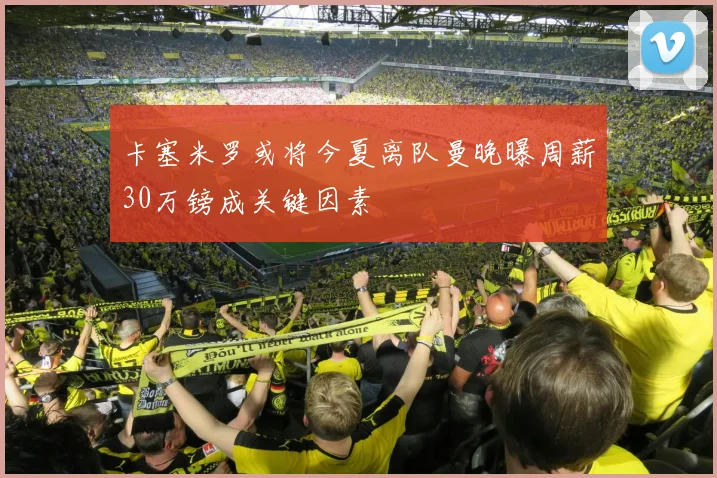 卡塞米罗或将今夏离队曼晚曝周薪30万镑成关键因素