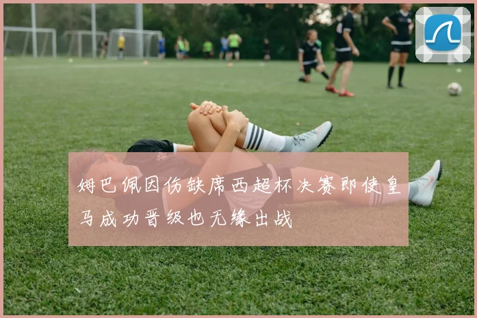 姆巴佩因伤缺席西超杯决赛即使皇马成功晋级也无缘出战