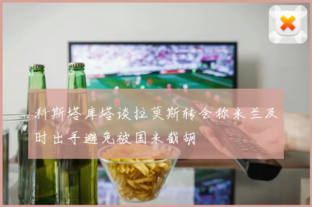 科斯塔库塔谈拉莫斯转会称米兰及时出手避免被国米截胡