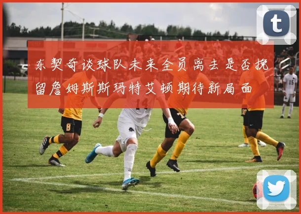 东契奇谈球队未来全员离去是否挽留詹姆斯斯玛特艾顿期待新局面