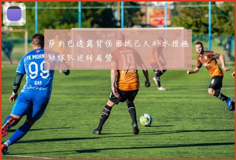 萨利巴透露背伤困扰已久补水措施助球队逆转局势