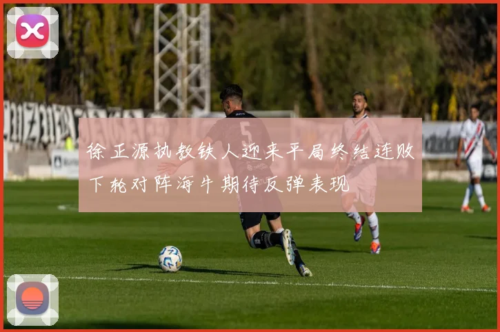 徐正源执教铁人迎来平局终结连败下轮对阵海牛期待反弹表现