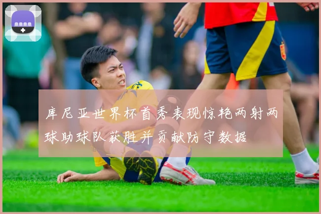库尼亚世界杯首秀表现惊艳两射两球助球队获胜并贡献防守数据