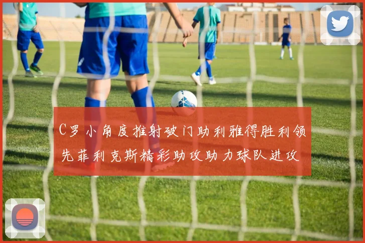C罗小角度推射破门助利雅得胜利领先菲利克斯精彩助攻助力球队进攻