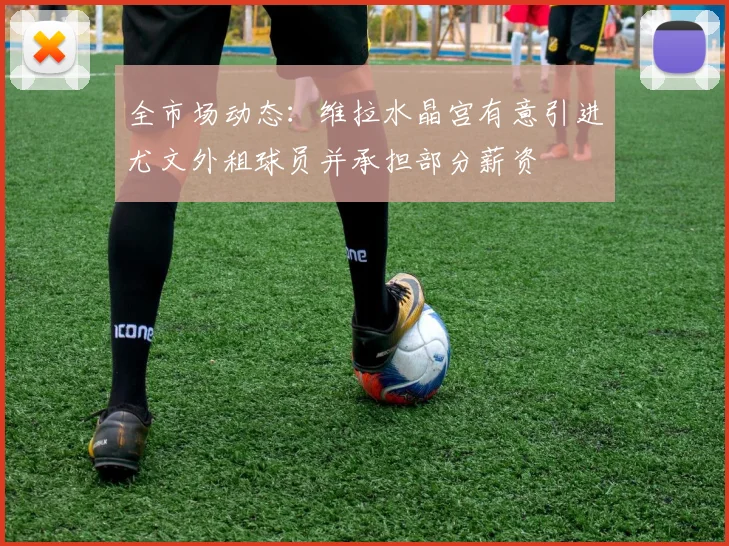 全市场动态：维拉水晶宫有意引进尤文外租球员并承担部分薪资