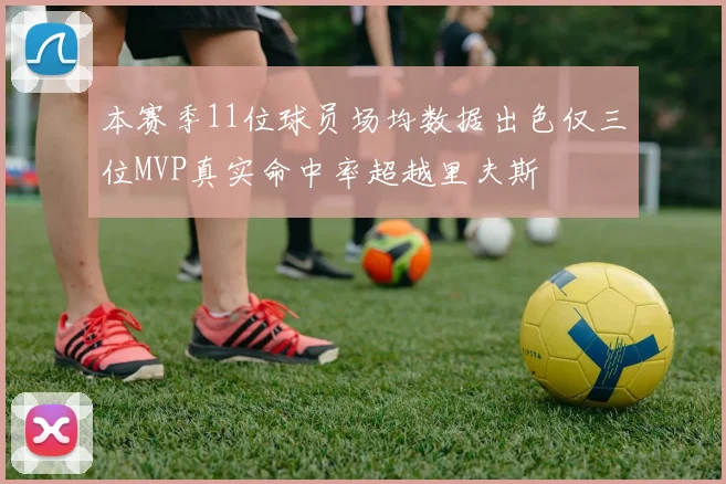 本赛季11位球员场均数据出色仅三位MVP真实命中率超越里夫斯