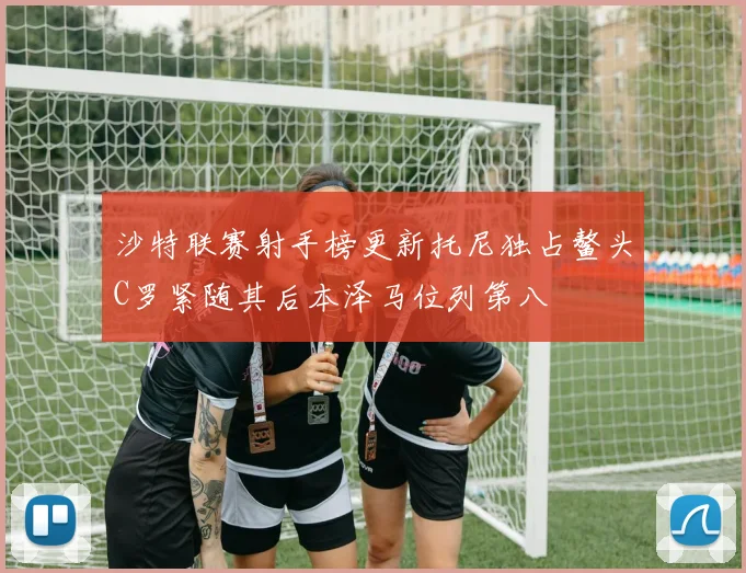 沙特联赛射手榜更新托尼独占鳌头C罗紧随其后本泽马位列第八