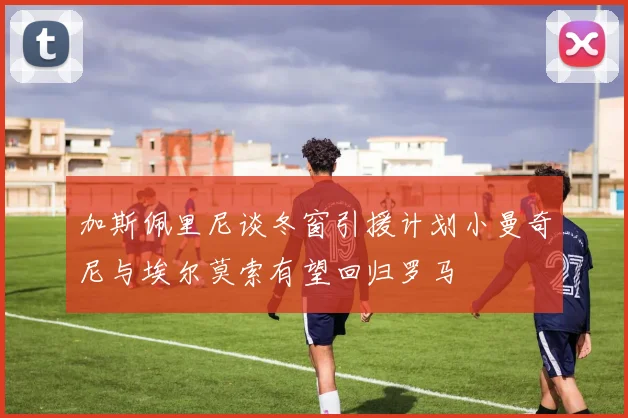 加斯佩里尼谈冬窗引援计划小曼奇尼与埃尔莫索有望回归罗马
