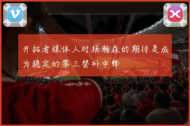 开拓者媒体人对杨瀚森的期待是成为稳定的第三替补中锋
