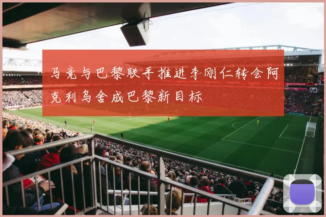 马竞与巴黎联手推进李刚仁转会阿克利乌舍成巴黎新目标