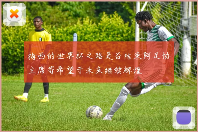 梅西的世界杯之路是否结束阿足协主席寄希望于未来继续辉煌