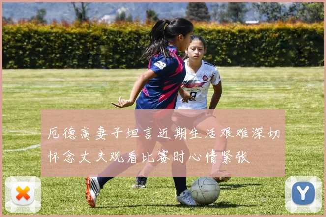 厄德高妻子坦言近期生活艰难深切怀念丈夫观看比赛时心情紧张