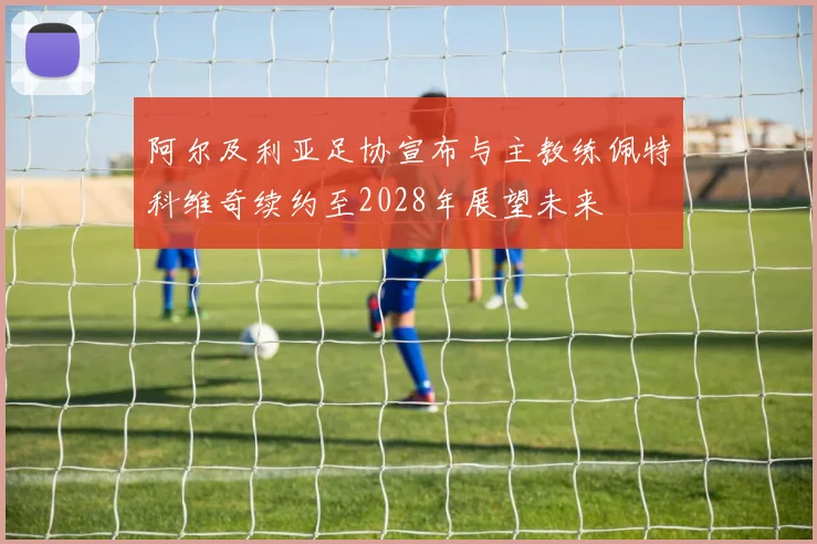 阿尔及利亚足协宣布与主教练佩特科维奇续约至2028年展望未来
