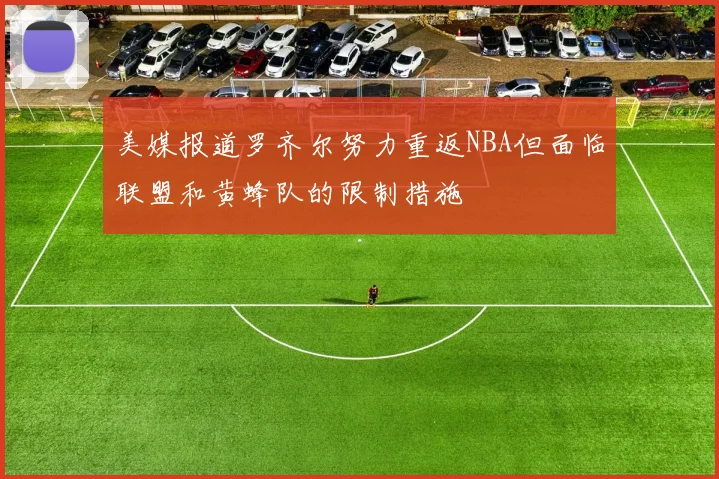 美媒报道罗齐尔努力重返NBA但面临联盟和黄蜂队的限制措施